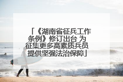 《湖南省征兵工作条例》修订出台 为征集更多高素质兵员提供坚强法治保障