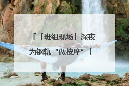 「班组现场」深夜为钢轨“做按摩”
