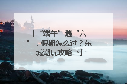 “端午”遇“六一”，假期怎么过？东城潮玩攻略→
