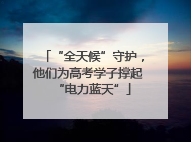 “全天候”守护，他们为高考学子撑起“电力蓝天”