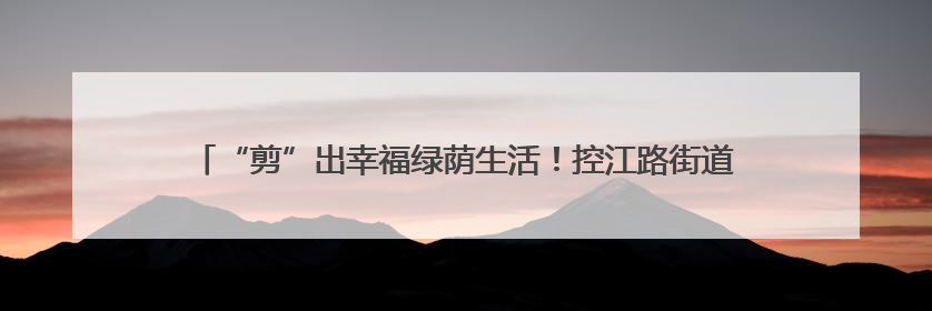 “剪”出幸福绿荫生活！控江路街道以党建引领实现“树与民”双向奔赴