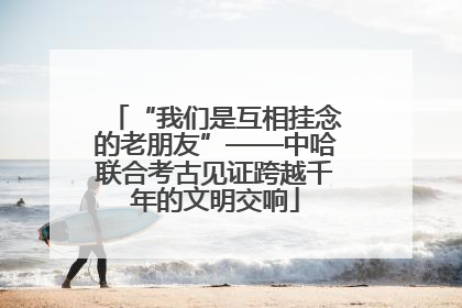 “我们是互相挂念的老朋友”——中哈联合考古见证跨越千年的文明交响