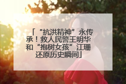 “抗洪精神”永传承！救人民警王明华和“抱树女孩”江珊还原历史瞬间