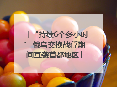 “持续6个多小时” 俄乌交换战俘期间互袭首都地区