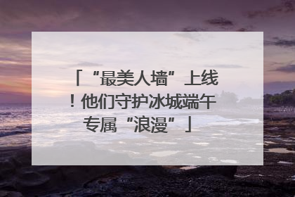 “最美人墙”上线！他们守护冰城端午专属“浪漫”