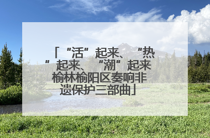 “活”起来、“热”起来、“潮”起来 榆林榆阳区奏响非遗保护三部曲