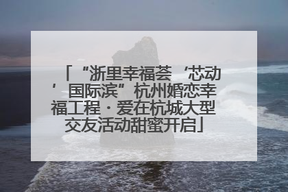 “浙里幸福荟‘芯动’国际滨”杭州婚恋幸福工程・爱在杭城大型交友活动甜蜜开启