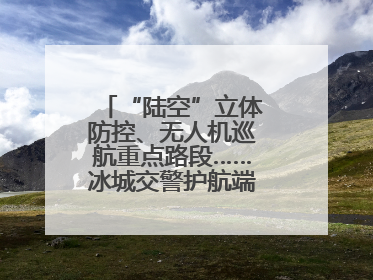 “陆空”立体防控、无人机巡航重点路段……冰城交警护航端午假期出行