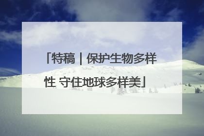 特稿｜保护生物多样性 守住地球多样美