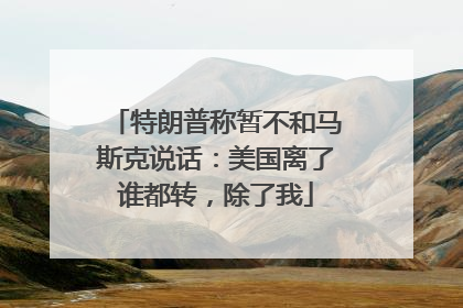 特朗普称暂不和马斯克说话：美国离了谁都转，除了我