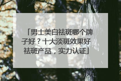男士美白祛斑哪个牌子好？十大淡斑效果好祛斑产品，实力认证