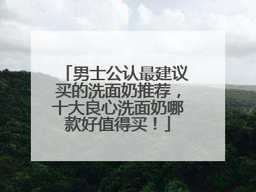 男士公认最建议买的洗面奶推荐，十大良心洗面奶哪款好值得买！