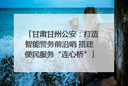 甘肃甘州公安：打造智能警务前沿哨 搭建便民服务“连心桥”