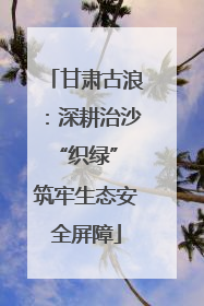 甘肃古浪：深耕治沙“织绿” 筑牢生态安全屏障