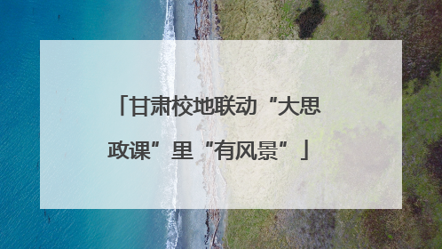 甘肃校地联动“大思政课”里“有风景”