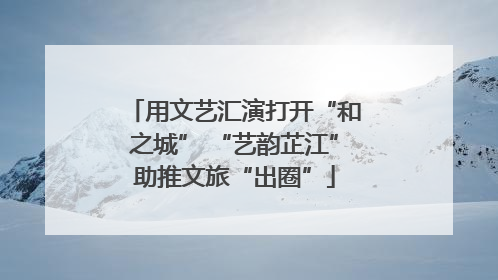 用文艺汇演打开“和之城” “艺韵芷江”助推文旅“出圈”