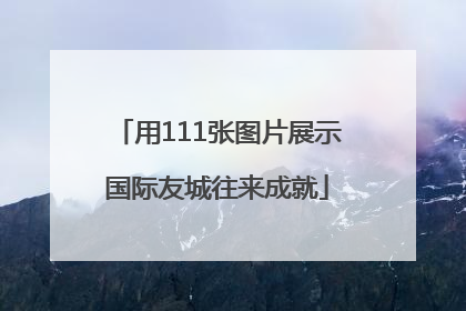 用111张图片展示国际友城往来成就
