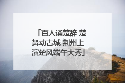 百人诵楚辞 楚舞动古城 荆州上演楚风端午大秀