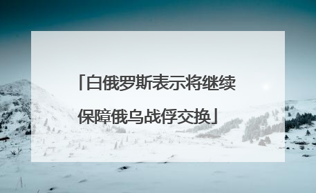 白俄罗斯表示将继续保障俄乌战俘交换