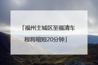 福州主城区至福清车程将缩短20分钟
