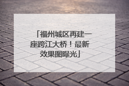 福州城区再建一座跨江大桥！最新效果图曝光