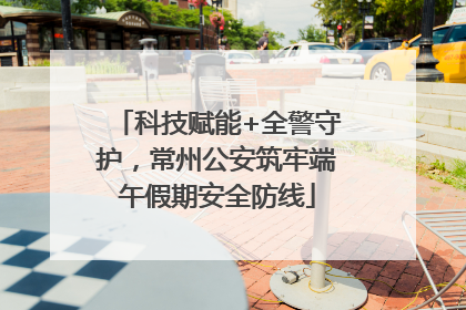 科技赋能+全警守护，常州公安筑牢端午假期安全防线