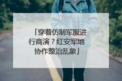 穿着仿制军服进行商演？红安军地协作整治乱象
