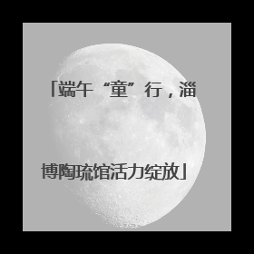 端午“童”行，淄博陶琉馆活力绽放
