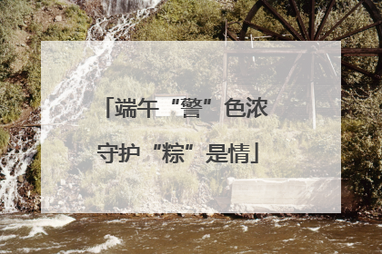 端午“警”色浓 守护“粽”是情