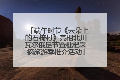 端午时节《云朵上的石椅村》亮相北川瓦尔俄足节暨枇杷采摘旅游季推介活动