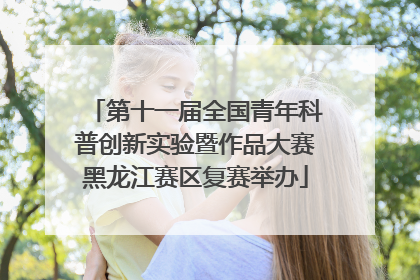 第十一届全国青年科普创新实验暨作品大赛黑龙江赛区复赛举办