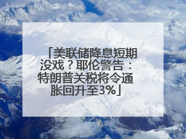 美联储降息短期没戏？耶伦警告：特朗普关税将令通胀回升至3%