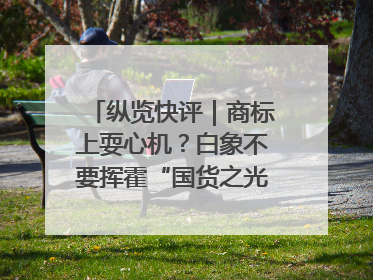 纵览快评｜商标上耍心机？白象不要挥霍“国货之光”的公信力