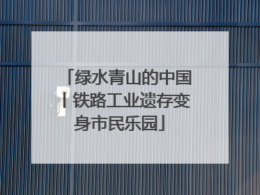 绿水青山的中国丨铁路工业遗存变身市民乐园