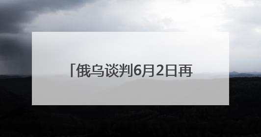 俄乌谈判6月2日再启：俄方携草案赴会，乌方坚持领土不妥协
