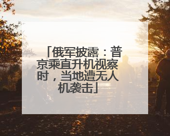 俄军披露：普京乘直升机视察时，当地遭无人机袭击