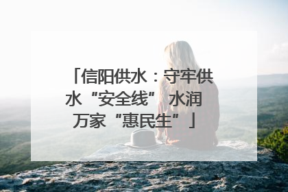 信阳供水：守牢供水“安全线” 水润万家“惠民生”