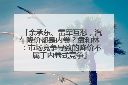 余承东、雷军互怼，汽车降价都是内卷？盘和林：市场竞争导致的降价不属于内卷式竞争