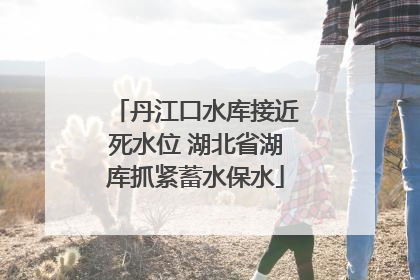 丹江口水库接近死水位 湖北省湖库抓紧蓄水保水