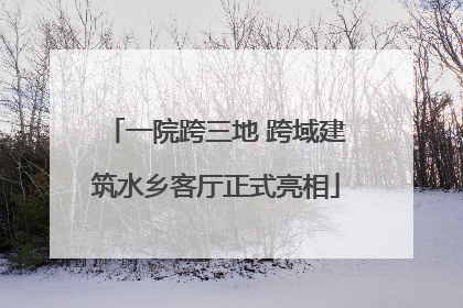 一院跨三地 跨域建筑水乡客厅正式亮相