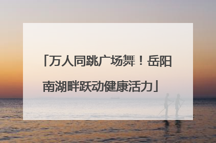 万人同跳广场舞！岳阳南湖畔跃动健康活力