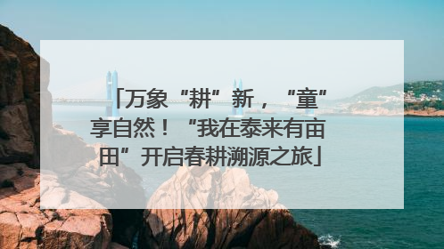 万象“耕”新，“童”享自然！“我在泰来有亩田”开启春耕溯源之旅