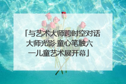 与艺术大师跨时空对话 大师光影·童心笔触六一儿童艺术展开幕