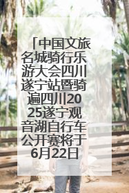 中国文旅名城骑行乐游大会四川遂宁站暨骑遍四川2025遂宁观音湖自行车公开赛将于6月22日开赛
