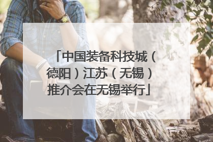 中国装备科技城（德阳）江苏（无锡）推介会在无锡举行