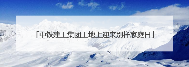 中铁建工集团工地上迎来别样家庭日