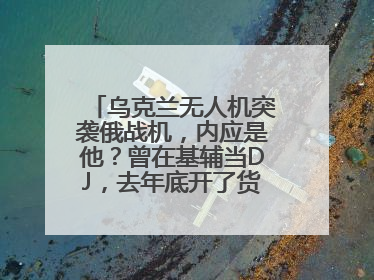 乌克兰无人机突袭俄战机，内应是他？曾在基辅当DJ，去年底开了货运公司