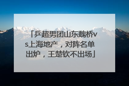 乒超男团山东魏桥vs上海地产，对阵名单出炉，王楚钦不出场