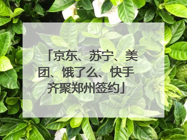 京东、苏宁、美团、饿了么、快手齐聚郑州签约