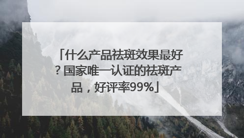 什么产品祛斑效果最好？国家唯一认证的祛斑产品，好评率99%